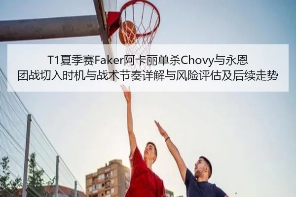 T1夏季赛Faker阿卡丽单杀Chovy与永恩团战切入时机与战术节奏详解与风险评估及后续走势